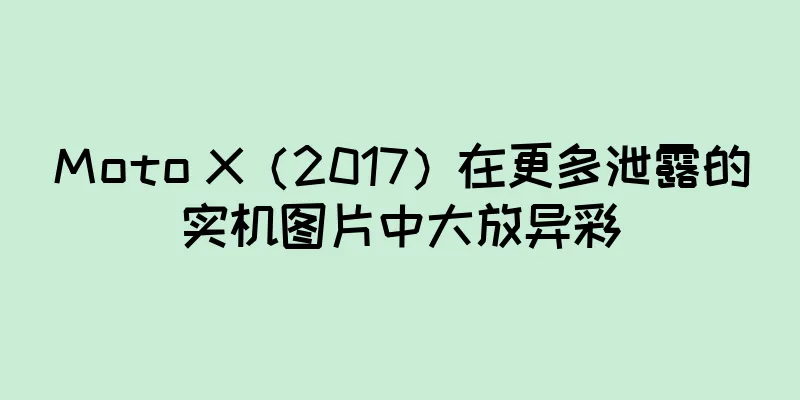 Moto X（2017）在更多泄露的实机图片中大放异彩