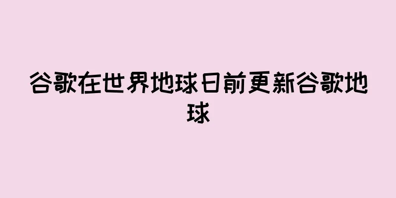 谷歌在世界地球日前更新谷歌地球