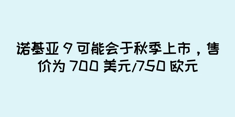 诺基亚 9 可能会于秋季上市，售价为 700 美元/750 欧元