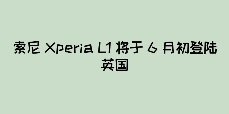 索尼 Xperia L1 将于 6 月初登陆英国