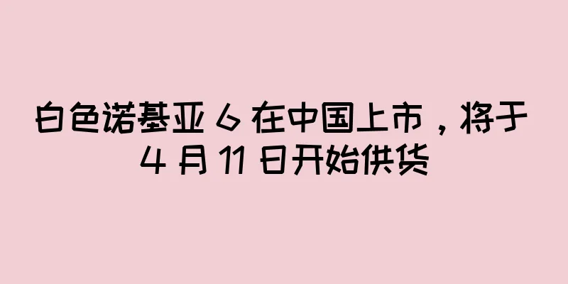 白色诺基亚 6 在中国上市，将于 4 月 11 日开始供货