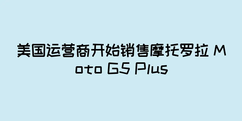 美国运营商开始销售摩托罗拉 Moto G5 Plus