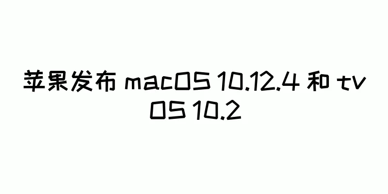苹果发布 macOS 10.12.4 和 tvOS 10.2