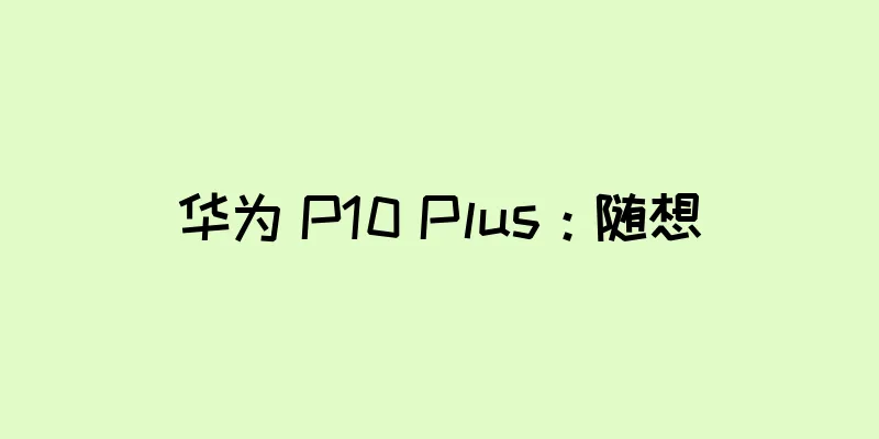 华为 P10 Plus：随想