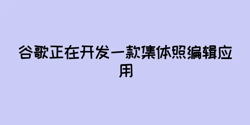 谷歌正在开发一款集体照编辑应用