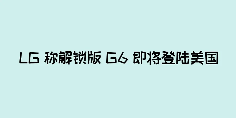 LG 称解锁版 G6 即将登陆美国