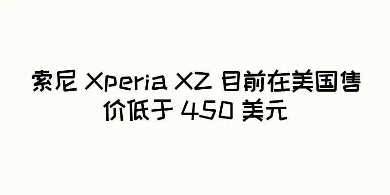 索尼 Xperia XZ 目前在美国售价低于 450 美元