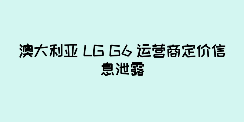 澳大利亚 LG G6 运营商定价信息泄露