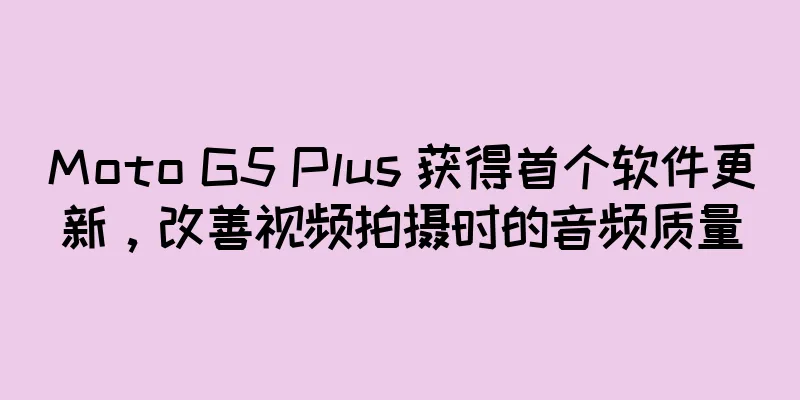 Moto G5 Plus 获得首个软件更新，改善视频拍摄时的音频质量
