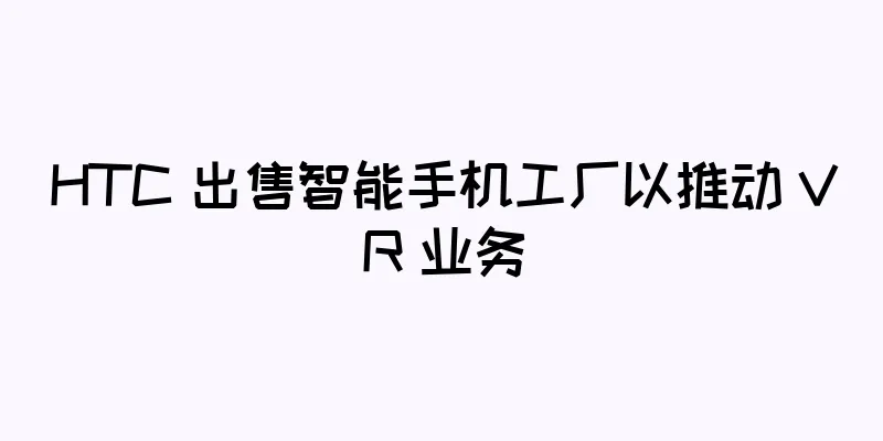 HTC 出售智能手机工厂以推动 VR 业务