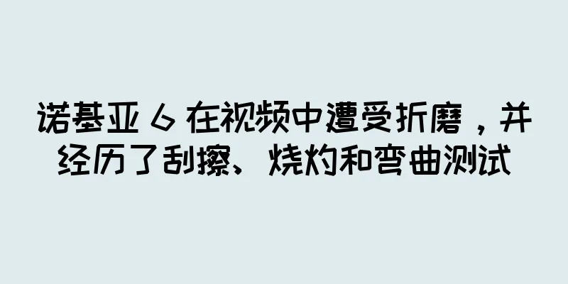 诺基亚 6 在视频中遭受折磨，并经历了刮擦、烧灼和弯曲测试