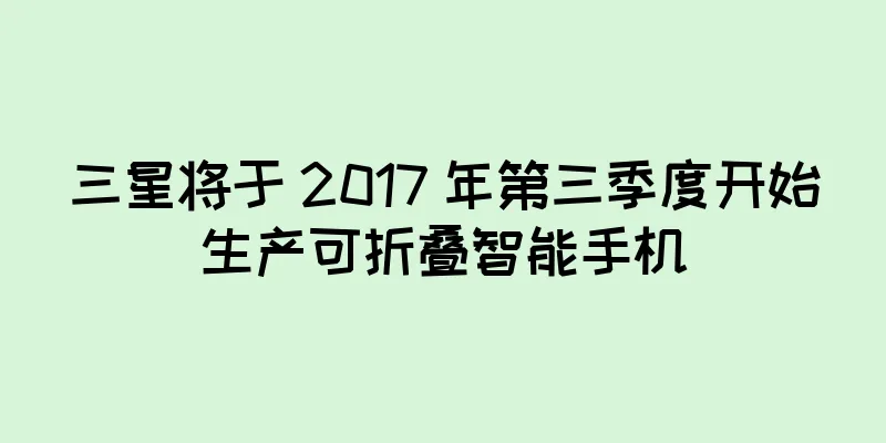 三星将于 2017 年第三季度开始生产可折叠智能手机