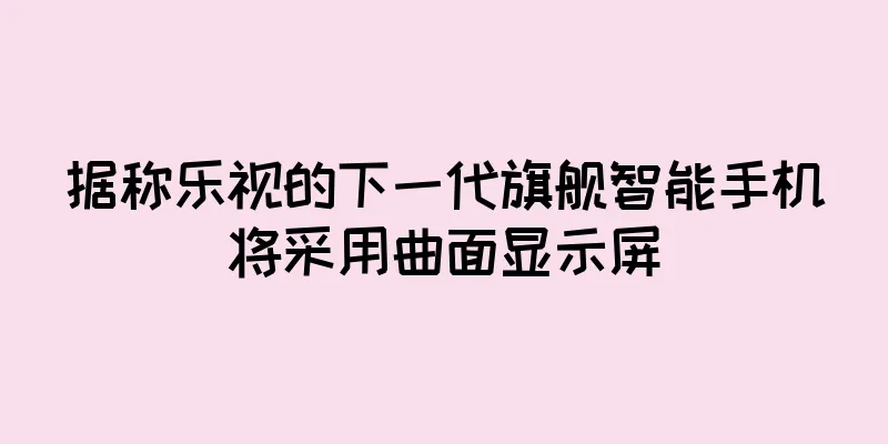 据称乐视的下一代旗舰智能手机将采用曲面显示屏