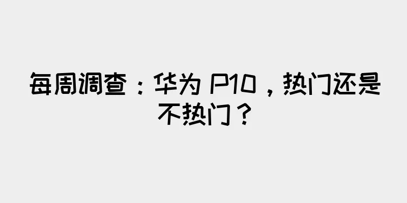每周调查：华为 P10，热门还是不热门？