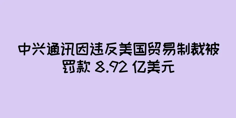 中兴通讯因违反美国贸易制裁被罚款 8.92 亿美元