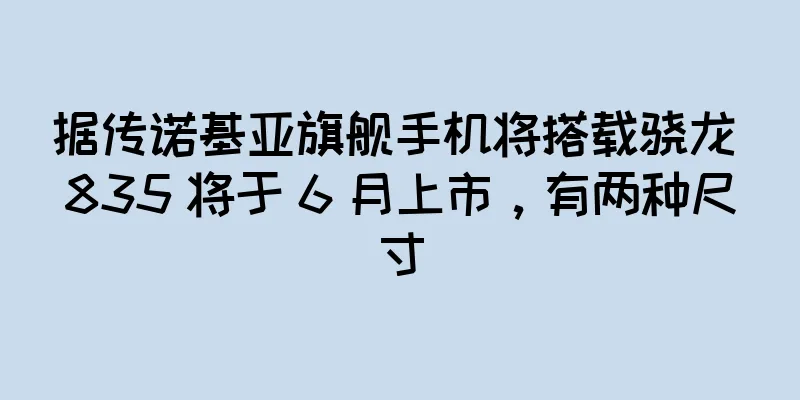 据传诺基亚旗舰手机将搭载骁龙 835 将于 6 月上市，有两种尺寸