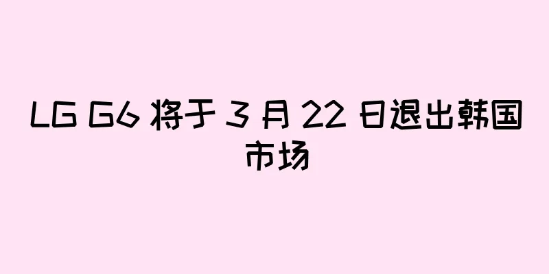 LG G6 将于 3 月 22 日退出韩国市场