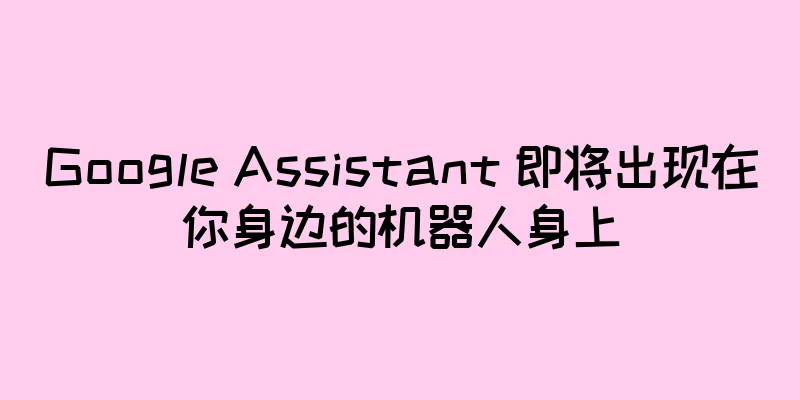 Google Assistant 即将出现在你身边的机器人身上