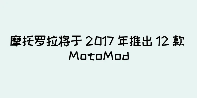 摩托罗拉将于 2017 年推出 12 款 MotoMod
