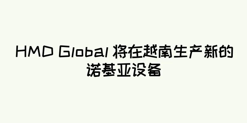 HMD Global 将在越南生产新的诺基亚设备