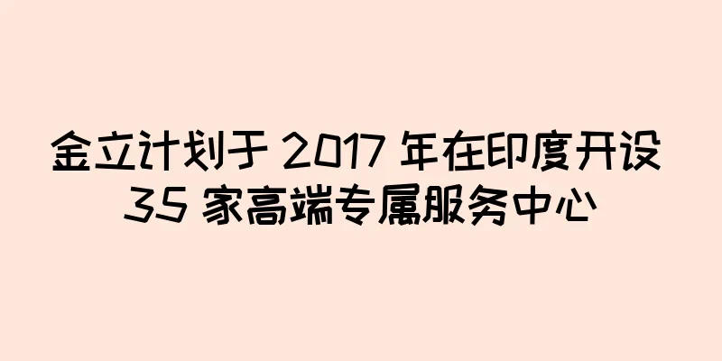 金立计划于 2017 年在印度开设 35 家高端专属服务中心