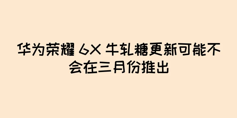 华为荣耀 6X 牛轧糖更新可能不会在三月份推出