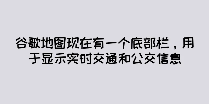 谷歌地图现在有一个底部栏，用于显示实时交通和公交信息