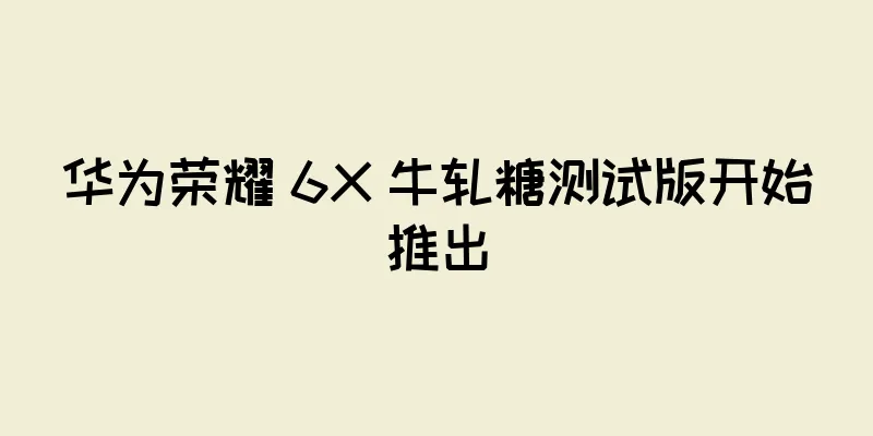华为荣耀 6X 牛轧糖测试版开始推出