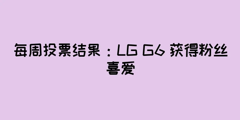 每周投票结果：LG G6 获得粉丝喜爱