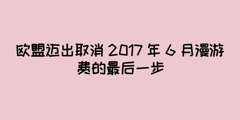 欧盟迈出取消 2017 年 6 月漫游费的最后一步