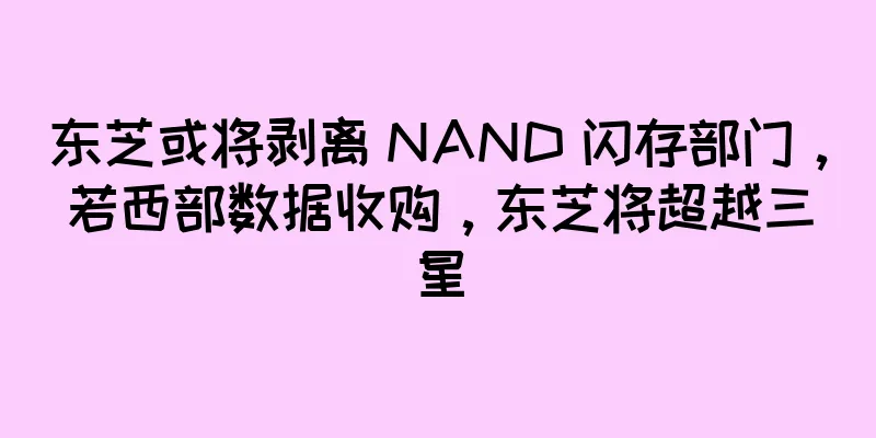 东芝或将剥离 NAND 闪存部门，若西部数据收购，东芝将超越三星
