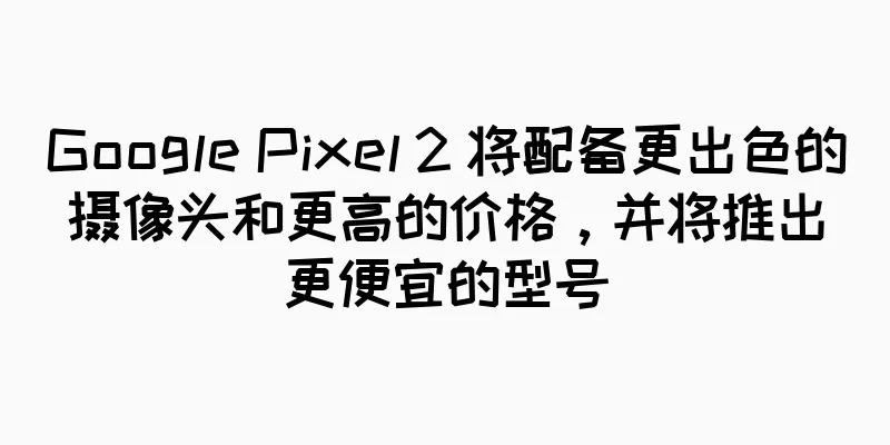 Google Pixel 2 将配备更出色的摄像头和更高的价格，并将推出更便宜的型号