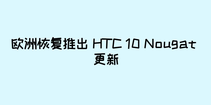 欧洲恢复推出 HTC 10 Nougat 更新