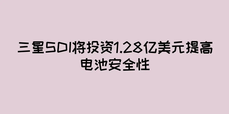 三星SDI将投资1.28亿美元提高电池安全性