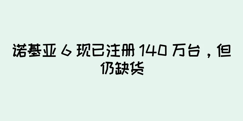 诺基亚 6 现已注册 140 万台，但仍缺货