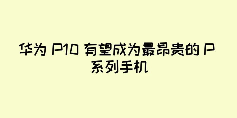 华为 P10 有望成为最昂贵的 P 系列手机
