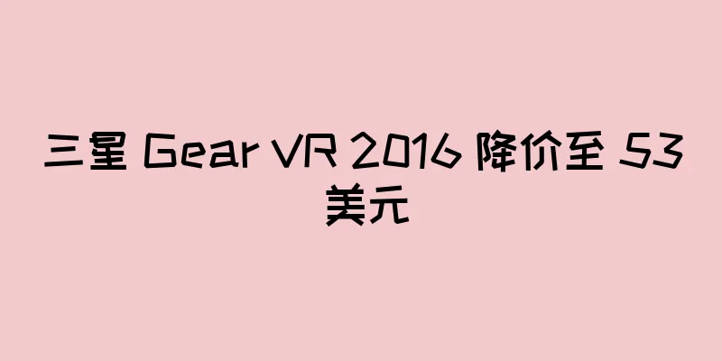 三星 Gear VR 2016 降价至 53 美元
