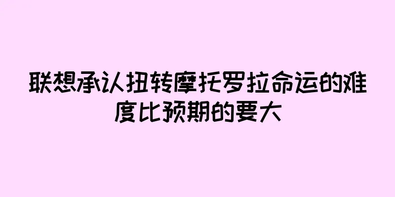 联想承认扭转摩托罗拉命运的难度比预期的要大