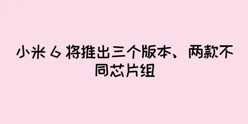小米 6 将推出三个版本、两款不同芯片组
