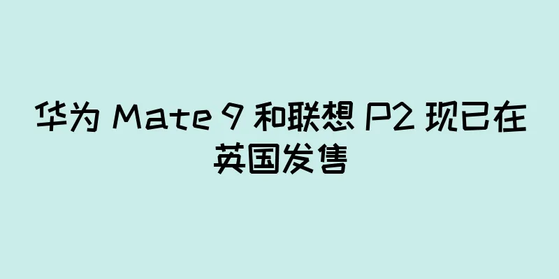 华为 Mate 9 和联想 P2 现已在英国发售