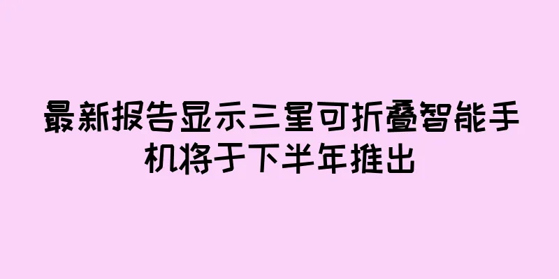 最新报告显示三星可折叠智能手机将于下半年推出