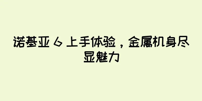 诺基亚 6 上手体验，金属机身尽显魅力