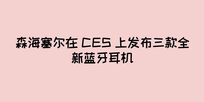 森海塞尔在 CES 上发布三款全新蓝牙耳机