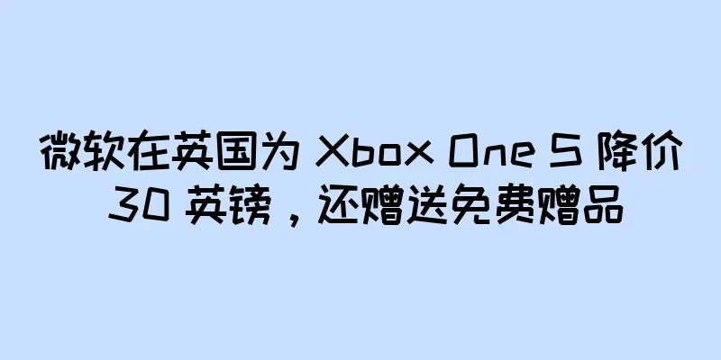 微软在英国为 Xbox One S 降价 30 英镑，还赠送免费赠品