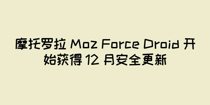 摩托罗拉 Moz Force Droid 开始获得 12 月安全更新