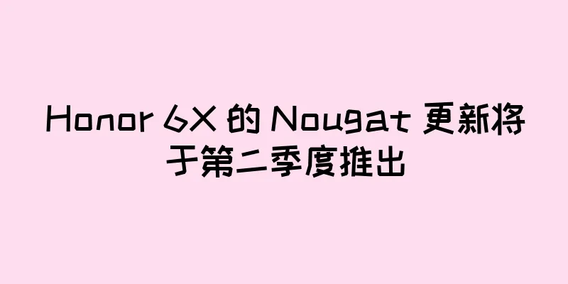 Honor 6X 的 Nougat 更新将于第二季度推出