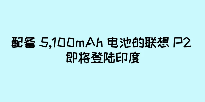配备 5,100mAh 电池的联想 P2 即将登陆印度