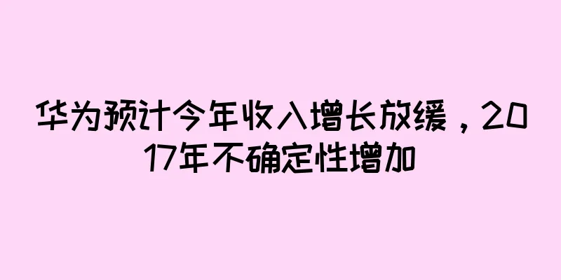 华为预计今年收入增长放缓，2017年不确定性增加