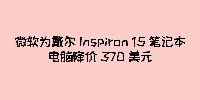 微软为戴尔 Inspiron 15 笔记本电脑降价 370 美元