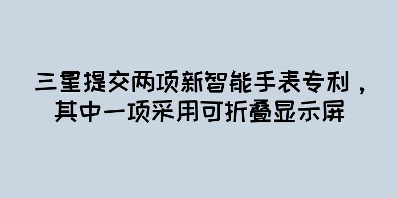 三星提交两项新智能手表专利，其中一项采用可折叠显示屏